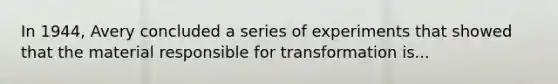 In 1944, Avery concluded a series of experiments that showed that the material responsible for transformation is...