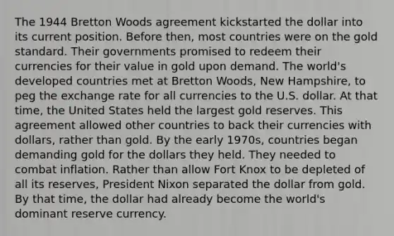 The 1944 Bretton Woods agreement kickstarted the dollar into its current position. Before then, most countries were on the gold standard. Their governments promised to redeem their currencies for their value in gold upon demand. The world's developed countries met at Bretton Woods, New Hampshire, to peg the exchange rate for all currencies to the U.S. dollar. At that time, the United States held the largest gold reserves. This agreement allowed other countries to back their currencies with dollars, rather than gold. By the early 1970s, countries began demanding gold for the dollars they held. They needed to combat inflation. Rather than allow Fort Knox to be depleted of all its reserves, President Nixon separated the dollar from gold. By that time, the dollar had already become the world's dominant reserve currency.