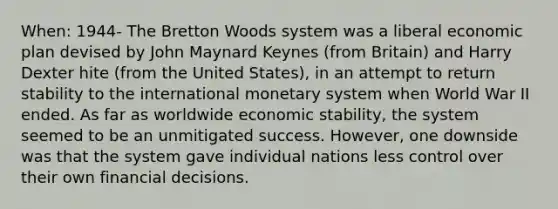 When: 1944- The Bretton Woods system was a liberal economic plan devised by John Maynard Keynes (from Britain) and Harry Dexter hite (from the United States), in an attempt to return stability to the international monetary system when World War II ended. As far as worldwide economic stability, the system seemed to be an unmitigated success. However, one downside was that the system gave individual nations less control over their own financial decisions.