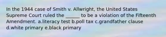 In the 1944 case of Smith v. Allwright, the United States Supreme Court ruled the ______ to be a violation of the Fifteenth Amendment. a.literacy test b.poll tax c.grandfather clause d.white primary e.black primary