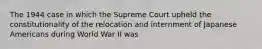 The 1944 case in which the Supreme Court upheld the constitutionality of the relocation and internment of Japanese Americans during World War II was