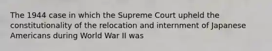 The 1944 case in which the Supreme Court upheld the constitutionality of the relocation and internment of Japanese Americans during World War II was