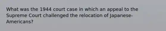 What was the 1944 court case in which an appeal to the Supreme Court challenged the relocation of Japanese-Americans?