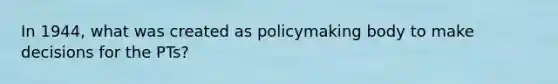 In 1944, what was created as policymaking body to make decisions for the PTs?