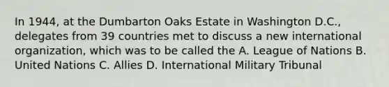 In 1944, at the Dumbarton Oaks Estate in Washington D.C., delegates from 39 countries met to discuss a new international organization, which was to be called the A. League of Nations B. United Nations C. Allies D. International Military Tribunal