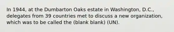 In 1944, at the Dumbarton Oaks estate in Washington, D.C., delegates from 39 countries met to discuss a new organization, which was to be called the (blank blank) (UN).