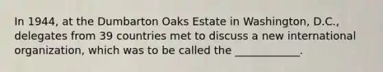 In 1944, at the Dumbarton Oaks Estate in Washington, D.C., delegates from 39 countries met to discuss a new international organization, which was to be called the ____________.