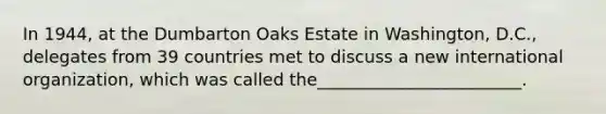 In 1944, at the Dumbarton Oaks Estate in Washington, D.C., delegates from 39 countries met to discuss a new international organization, which was called the________________________.