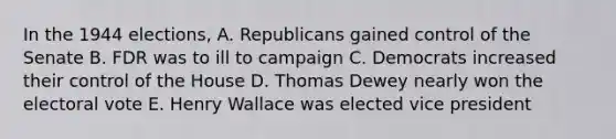 In the 1944 elections, A. Republicans gained control of the Senate B. FDR was to ill to campaign C. Democrats increased their control of the House D. Thomas Dewey nearly won the electoral vote E. Henry Wallace was elected vice president