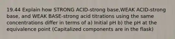 19.44 Explain how STRONG ACID-strong base,WEAK ACID-strong base, and WEAK BASE-strong acid titrations using the same concentrations differ in terms of a) Initial pH b) the pH at the equivalence point (Capitalized components are in the flask)