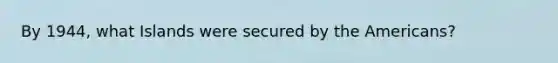 By 1944, what Islands were secured by the Americans?