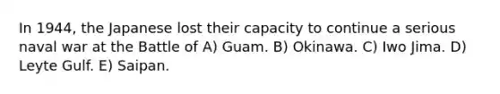 In 1944, the Japanese lost their capacity to continue a serious naval war at the Battle of A) Guam. B) Okinawa. C) Iwo Jima. D) Leyte Gulf. E) Saipan.