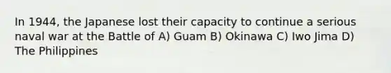 In 1944, the Japanese lost their capacity to continue a serious naval war at the Battle of A) Guam B) Okinawa C) Iwo Jima D) The Philippines