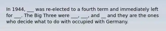 In 1944, ___ was re-elected to a fourth term and immediately left for ___. The Big Three were ___, ___, and __ and they are the ones who decide what to do with occupied with Germany.