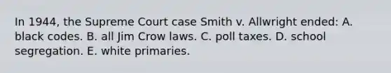 In 1944, the Supreme Court case Smith v. Allwright ended: A. black codes. B. all Jim Crow laws. C. poll taxes. D. school segregation. E. white primaries.