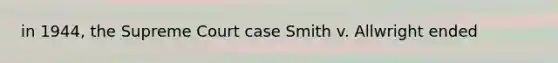 in 1944, the Supreme Court case Smith v. Allwright ended