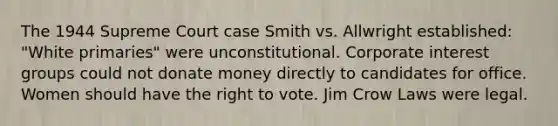 The 1944 Supreme Court case Smith vs. Allwright established: "White primaries" were unconstitutional. Corporate interest groups could not donate money directly to candidates for office. Women should have the right to vote. Jim Crow Laws were legal.