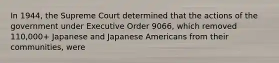 In 1944, the Supreme Court determined that the actions of the government under Executive Order 9066, which removed 110,000+ Japanese and Japanese Americans from their communities, were