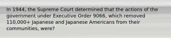 In 1944, the Supreme Court determined that the actions of the government under Executive Order 9066, which removed 110,000+ Japanese and Japanese Americans from their communities, were?