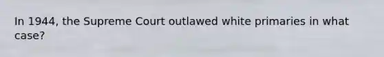 In 1944, the Supreme Court outlawed white primaries in what case?