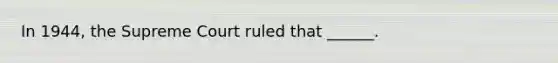 In 1944, the Supreme Court ruled that ______.