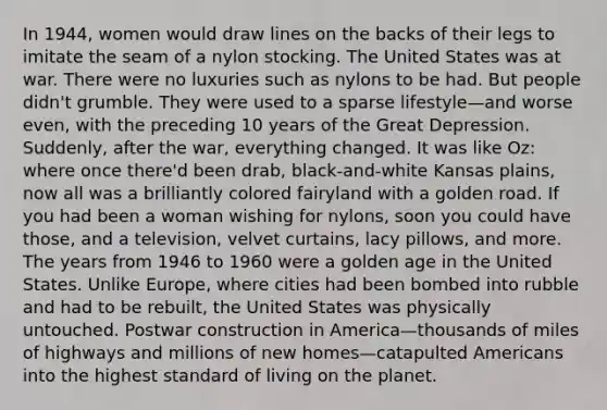 In 1944, women would draw lines on the backs of their legs to imitate the seam of a nylon stocking. The United States was at war. There were no luxuries such as nylons to be had. But people didn't grumble. They were used to a sparse lifestyle—and worse even, with the preceding 10 years of the Great Depression. Suddenly, after the war, everything changed. It was like Oz: where once there'd been drab, black-and-white Kansas plains, now all was a brilliantly colored fairyland with a golden road. If you had been a woman wishing for nylons, soon you could have those, and a television, velvet curtains, lacy pillows, and more. The years from 1946 to 1960 were a golden age in the United States. Unlike Europe, where cities had been bombed into rubble and had to be rebuilt, the United States was physically untouched. Postwar construction in America—thousands of miles of highways and millions of new homes—catapulted Americans into the highest standard of living on the planet.