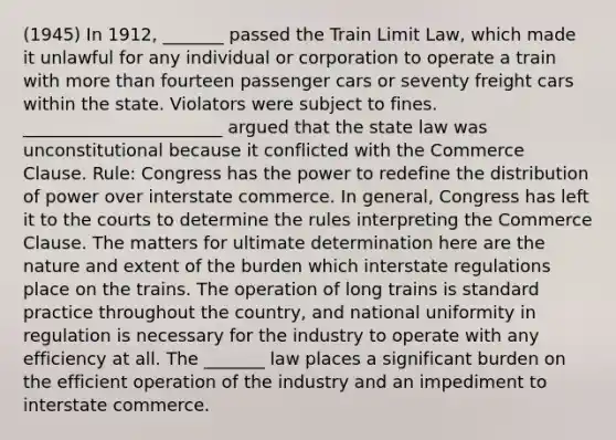 (1945) In 1912, _______ passed the Train Limit Law, which made it unlawful for any individual or corporation to operate a train with more than fourteen passenger cars or seventy freight cars within the state. Violators were subject to fines. _______________________ argued that the state law was unconstitutional because it conflicted with the Commerce Clause. Rule: Congress has the power to redefine the distribution of power over interstate commerce. In general, Congress has left it to the courts to determine the rules interpreting the Commerce Clause. The matters for ultimate determination here are the nature and extent of the burden which interstate regulations place on the trains. The operation of long trains is standard practice throughout the country, and national uniformity in regulation is necessary for the industry to operate with any efficiency at all. The _______ law places a significant burden on the efficient operation of the industry and an impediment to interstate commerce.