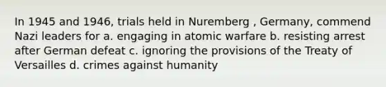 In 1945 and 1946, trials held in Nuremberg , Germany, commend Nazi leaders for a. engaging in atomic warfare b. resisting arrest after German defeat c. ignoring the provisions of the Treaty of Versailles d. crimes against humanity