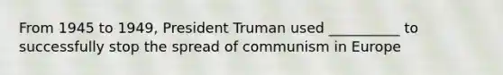 From 1945 to 1949, President Truman used __________ to successfully stop the spread of communism in Europe