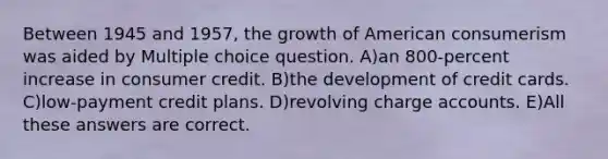 Between 1945 and 1957, the growth of American consumerism was aided by Multiple choice question. A)an 800-percent increase in consumer credit. B)the development of credit cards. C)low-payment credit plans. D)revolving charge accounts. E)All these answers are correct.