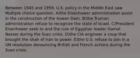 Between 1945 and 1959, U.S. policy in the Middle East saw Multiple choice question. A)the Eisenhower administration assist in the construction of the Aswan Dam. B)the Truman administration refuse to recognize the state of Israel. C)President Eisenhower seek to end the rule of Egyptian leader Gamal Nasser during the Suez crisis. D)the CIA engineer a coup that brought the shah of Iran to power. E)the U.S. refuse to join in a UN resolution denouncing British and French actions during the Suez crisis.