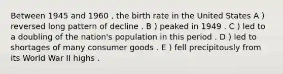 Between 1945 and 1960 , the birth rate in the United States A ) reversed long pattern of decline . B ) peaked in 1949 . C ) led to a doubling of the nation's population in this period . D ) led to shortages of many consumer goods . E ) fell precipitously from its World War II highs .