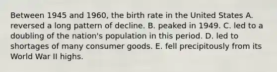 Between 1945 and 1960, the birth rate in the United States A. reversed a long pattern of decline. B. peaked in 1949. C. led to a doubling of the nation's population in this period. D. led to shortages of many consumer goods. E. fell precipitously from its World War II highs.