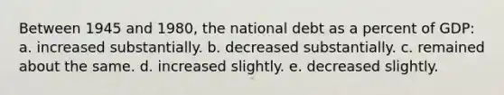 Between 1945 and 1980, the national debt as a percent of GDP: a. increased substantially. b. decreased substantially. c. remained about the same. d. increased slightly. e. decreased slightly.