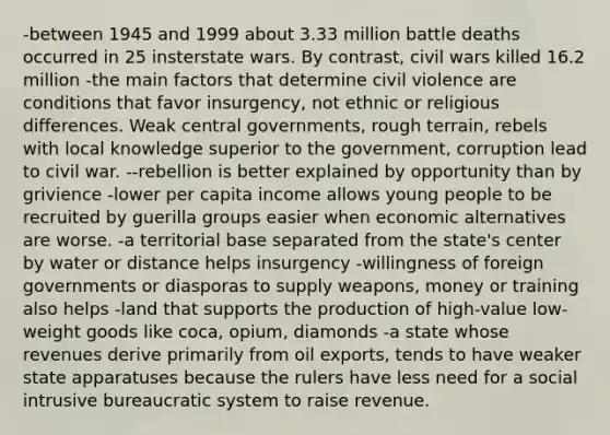 -between 1945 and 1999 about 3.33 million battle deaths occurred in 25 insterstate wars. By contrast, civil wars killed 16.2 million -the main factors that determine civil violence are conditions that favor insurgency, not ethnic or religious differences. Weak central governments, rough terrain, rebels with local knowledge superior to the government, corruption lead to civil war. --rebellion is better explained by opportunity than by grivience -lower per capita income allows young people to be recruited by guerilla groups easier when economic alternatives are worse. -a territorial base separated from the state's center by water or distance helps insurgency -willingness of foreign governments or diasporas to supply weapons, money or training also helps -land that supports the production of high-value low-weight goods like coca, opium, diamonds -a state whose revenues derive primarily from oil exports, tends to have weaker state apparatuses because the rulers have less need for a social intrusive bureaucratic system to raise revenue.