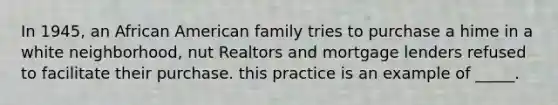 In 1945, an African American family tries to purchase a hime in a white neighborhood, nut Realtors and mortgage lenders refused to facilitate their purchase. this practice is an example of _____.