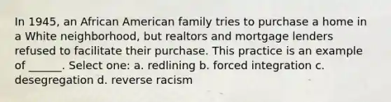 In 1945, an African American family tries to purchase a home in a White neighborhood, but realtors and mortgage lenders refused to facilitate their purchase. This practice is an example of ______. Select one: a. redlining b. forced integration c. desegregation d. reverse racism