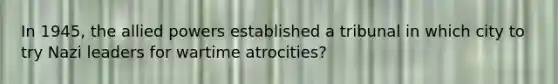 In 1945, the allied powers established a tribunal in which city to try Nazi leaders for wartime atrocities?