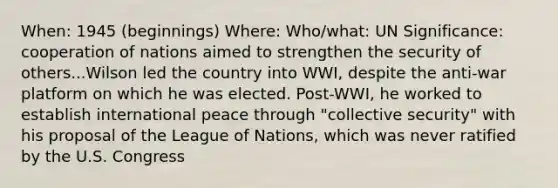 When: 1945 (beginnings) Where: Who/what: UN Significance: cooperation of nations aimed to strengthen the security of others...Wilson led the country into WWI, despite the anti-war platform on which he was elected. Post-WWI, he worked to establish international peace through "collective security" with his proposal of the League of Nations, which was never ratified by the U.S. Congress