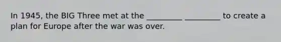 In 1945, the BIG Three met at the _________ _________ to create a plan for Europe after the war was over.