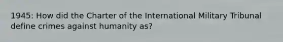 1945: How did the Charter of the International Military Tribunal define crimes against humanity as?