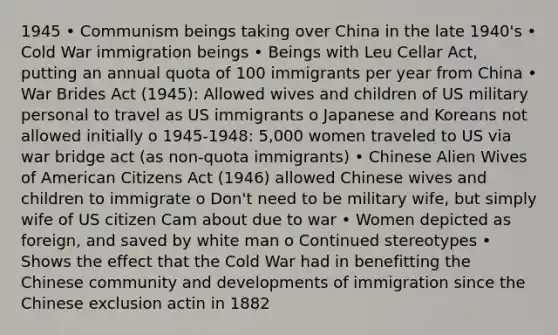 1945 • Communism beings taking over China in the late 1940's • Cold War immigration beings • Beings with Leu Cellar Act, putting an annual quota of 100 immigrants per year from China • War Brides Act (1945): Allowed wives and children of US military personal to travel as US immigrants o Japanese and Koreans not allowed initially o 1945-1948: 5,000 women traveled to US via war bridge act (as non-quota immigrants) • Chinese Alien Wives of American Citizens Act (1946) allowed Chinese wives and children to immigrate o Don't need to be military wife, but simply wife of US citizen Cam about due to war • Women depicted as foreign, and saved by white man o Continued stereotypes • Shows the effect that the Cold War had in benefitting the Chinese community and developments of immigration since the Chinese exclusion actin in 1882