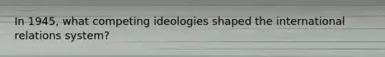 In 1945, what competing ideologies shaped the international relations system?