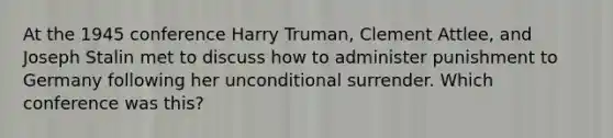 At the 1945 conference Harry Truman, Clement Attlee, and Joseph Stalin met to discuss how to administer punishment to Germany following her unconditional surrender. Which conference was this?