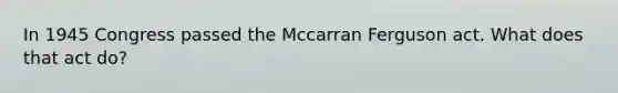 In 1945 Congress passed the Mccarran Ferguson act. What does that act do?