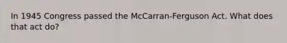 In 1945 Congress passed the McCarran-Ferguson Act. What does that act do?