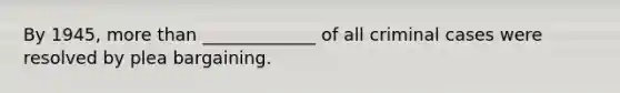 By 1945, <a href='https://www.questionai.com/knowledge/keWHlEPx42-more-than' class='anchor-knowledge'>more than</a> _____________ of all criminal cases were resolved by plea bargaining.