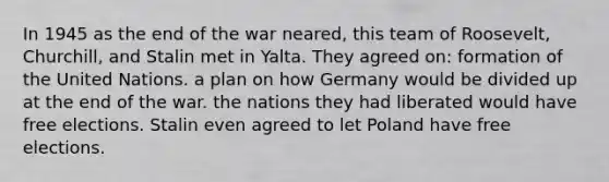 In 1945 as the end of the war neared, this team of Roosevelt, Churchill, and Stalin met in Yalta. They agreed on: formation of the United Nations. a plan on how Germany would be divided up at the end of the war. the nations they had liberated would have free elections. Stalin even agreed to let Poland have free elections.