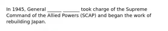 In 1945, General ______ _______ took charge of the Supreme Command of the Allied Powers (SCAP) and began the work of rebuilding Japan.