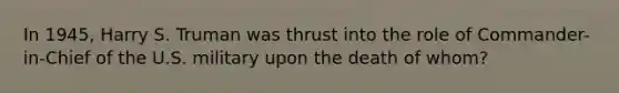 In 1945, Harry S. Truman was thrust into the role of Commander-in-Chief of the U.S. military upon the death of whom?